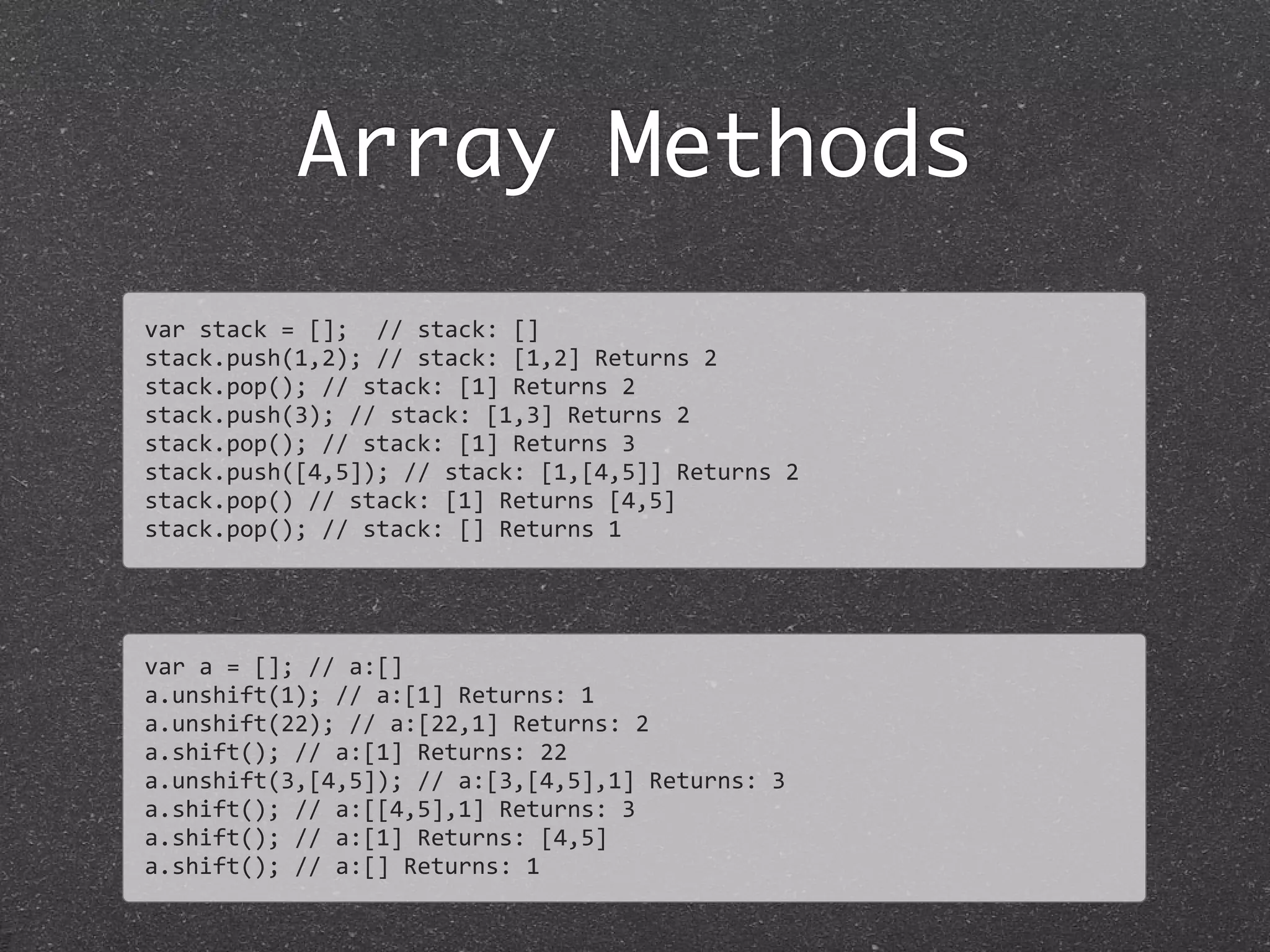 Array Methods
var	
  stack	
  =	
  [];	
  	
  //	
  stack:	
  []
stack.push(1,2);	
  //	
  stack:	
  [1,2]	
  Returns	
  2
stack.pop();	
  //	
  stack:	
  [1]	
  Returns	
  2
stack.push(3);	
  //	
  stack:	
  [1,3]	
  Returns	
  2
stack.pop();	
  //	
  stack:	
  [1]	
  Returns	
  3
stack.push([4,5]);	
  //	
  stack:	
  [1,[4,5]]	
  Returns	
  2
stack.pop()	
  //	
  stack:	
  [1]	
  Returns	
  [4,5]
stack.pop();	
  //	
  stack:	
  []	
  Returns	
  1
var	
  a	
  =	
  [];	
  //	
  a:[]
a.unshift(1);	
  //	
  a:[1]	
  Returns:	
  1
a.unshift(22);	
  //	
  a:[22,1]	
  Returns:	
  2
a.shift();	
  //	
  a:[1]	
  Returns:	
  22
a.unshift(3,[4,5]);	
  //	
  a:[3,[4,5],1]	
  Returns:	
  3
a.shift();	
  //	
  a:[[4,5],1]	
  Returns:	
  3
a.shift();	
  //	
  a:[1]	
  Returns:	
  [4,5]
a.shift();	
  //	
  a:[]	
  Returns:	
  1
 