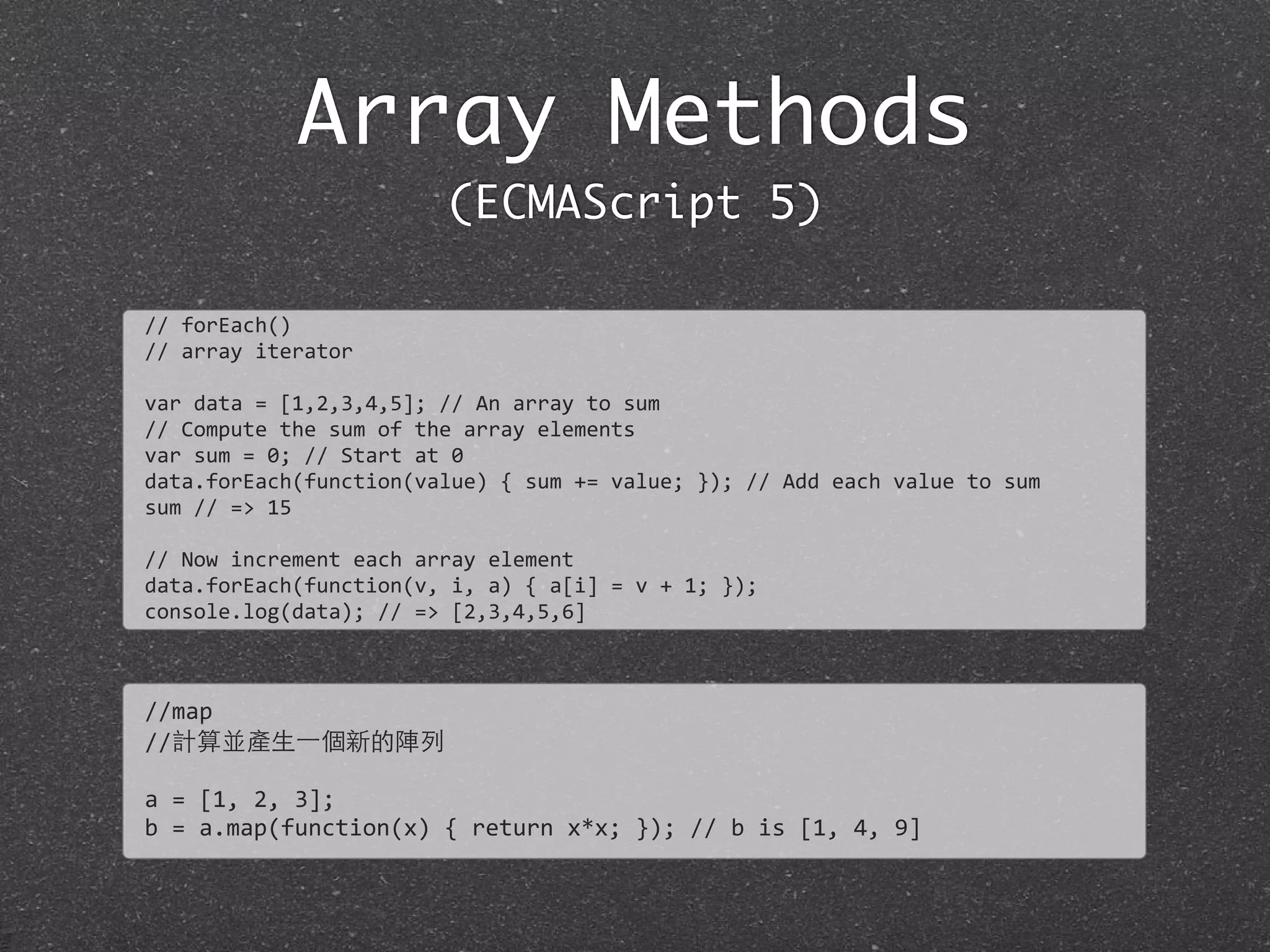 Array Methods
(ECMAScript 5)
//	
  forEach()
//	
  array	
  iterator
var	
  data	
  =	
  [1,2,3,4,5];	
  //	
  An	
  array	
  to	
  sum
//	
  Compute	
  the	
  sum	
  of	
  the	
  array	
  elements
var	
  sum	
  =	
  0;	
  //	
  Start	
  at	
  0	
  
data.forEach(function(value)	
  {	
  sum	
  +=	
  value;	
  });	
  //	
  Add	
  each	
  value	
  to	
  sum	
  
sum	
  //	
  =>	
  15
//	
  Now	
  increment	
  each	
  array	
  element
data.forEach(function(v,	
  i,	
  a)	
  {	
  a[i]	
  =	
  v	
  +	
  1;	
  });
console.log(data);	
  //	
  =>	
  [2,3,4,5,6]
//map
//計算並產⽣生⼀一個新的陣列
a	
  =	
  [1,	
  2,	
  3];
b	
  =	
  a.map(function(x)	
  {	
  return	
  x*x;	
  });	
  //	
  b	
  is	
  [1,	
  4,	
  9]
 