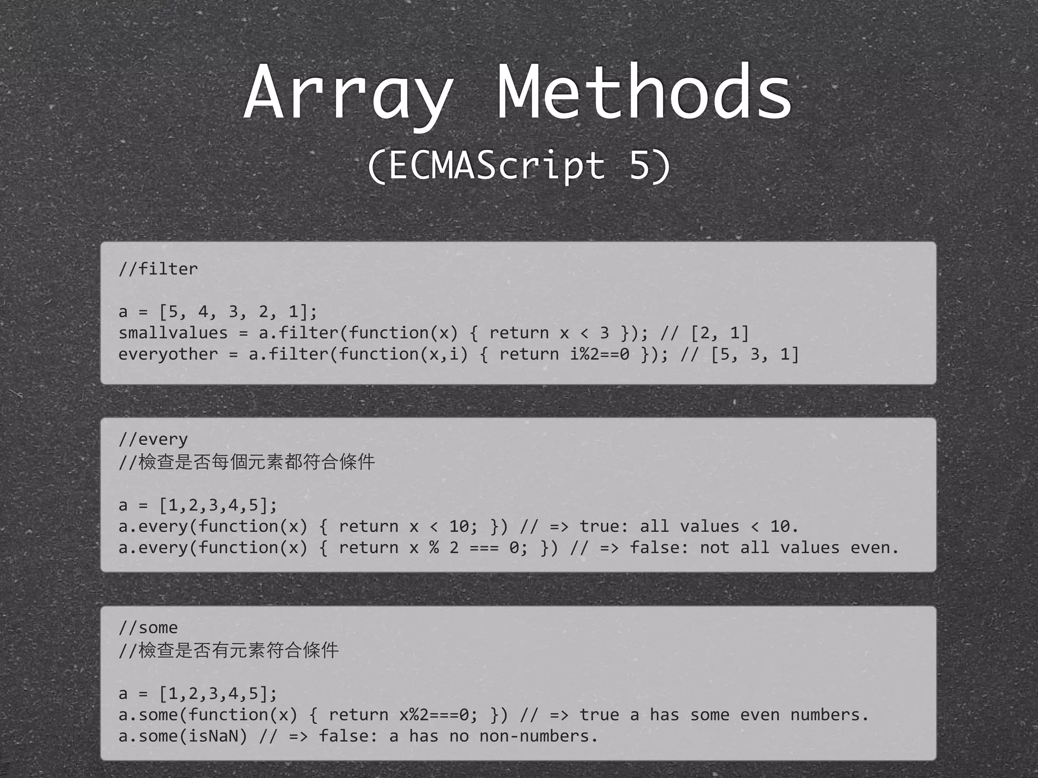 Array Methods
(ECMAScript 5)
//filter
a	
  =	
  [5,	
  4,	
  3,	
  2,	
  1];
smallvalues	
  =	
  a.filter(function(x)	
  {	
  return	
  x	
  <	
  3	
  });	
  //	
  [2,	
  1]	
  
everyother	
  =	
  a.filter(function(x,i)	
  {	
  return	
  i%2==0	
  });	
  //	
  [5,	
  3,	
  1]
//every
//檢查是否每個元素都符合條件
a	
  =	
  [1,2,3,4,5];
a.every(function(x)	
  {	
  return	
  x	
  <	
  10;	
  })	
  //	
  =>	
  true:	
  all	
  values	
  <	
  10.	
  
a.every(function(x)	
  {	
  return	
  x	
  %	
  2	
  ===	
  0;	
  })	
  //	
  =>	
  false:	
  not	
  all	
  values	
  even.
//some
//檢查是否有元素符合條件
a	
  =	
  [1,2,3,4,5];
a.some(function(x)	
  {	
  return	
  x%2===0;	
  })	
  //	
  =>	
  true	
  a	
  has	
  some	
  even	
  numbers.	
  
a.some(isNaN)	
  //	
  =>	
  false:	
  a	
  has	
  no	
  non-­‐numbers.
 
