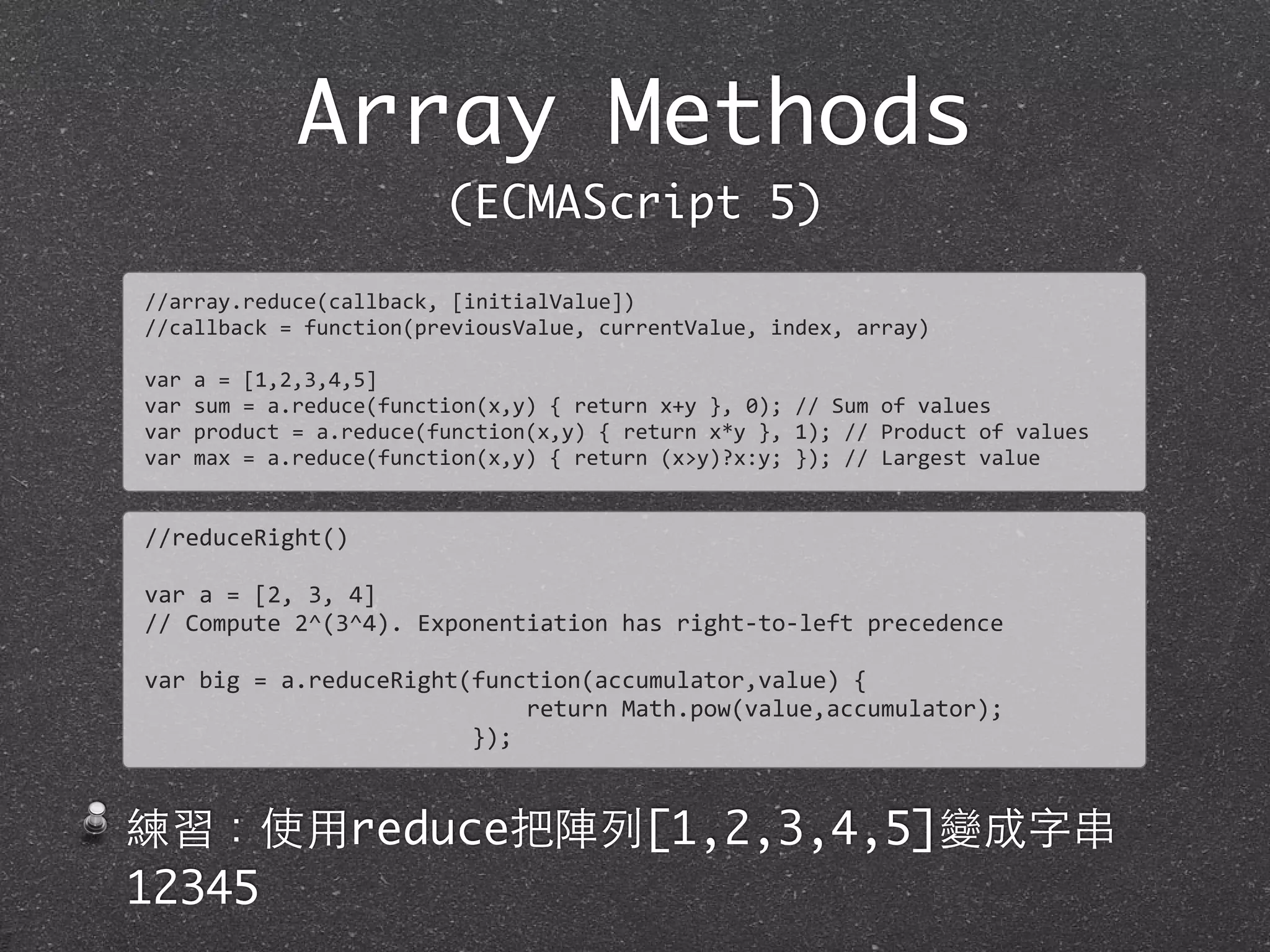 Array Methods
(ECMAScript 5)
//array.reduce(callback,	
  [initialValue])
//callback	
  =	
  function(previousValue,	
  currentValue,	
  index,	
  array)
var	
  a	
  =	
  [1,2,3,4,5]
var	
  sum	
  =	
  a.reduce(function(x,y)	
  {	
  return	
  x+y	
  },	
  0);	
  //	
  Sum	
  of	
  values
var	
  product	
  =	
  a.reduce(function(x,y)	
  {	
  return	
  x*y	
  },	
  1);	
  //	
  Product	
  of	
  values	
  
var	
  max	
  =	
  a.reduce(function(x,y)	
  {	
  return	
  (x>y)?x:y;	
  });	
  //	
  Largest	
  value
//reduceRight()
var	
  a	
  =	
  [2,	
  3,	
  4]	
  
//	
  Compute	
  2^(3^4).	
  Exponentiation	
  has	
  right-­‐to-­‐left	
  precedence	
  
var	
  big	
  =	
  a.reduceRight(function(accumulator,value)	
  {
	
  	
  	
  	
  	
  	
  	
  	
  	
  	
  	
  	
  	
  	
  	
  	
  	
  	
  	
  	
  	
  	
  	
  	
  	
  	
  	
  	
  return	
  Math.pow(value,accumulator);	
  
	
  	
  	
  	
  	
  	
  	
  	
  	
  	
  	
  	
  	
  	
  	
  	
  	
  	
  	
  	
  	
  	
  	
  	
  });
練習：使⽤用reduce把陣列[1,2,3,4,5]變成字串
12345
 