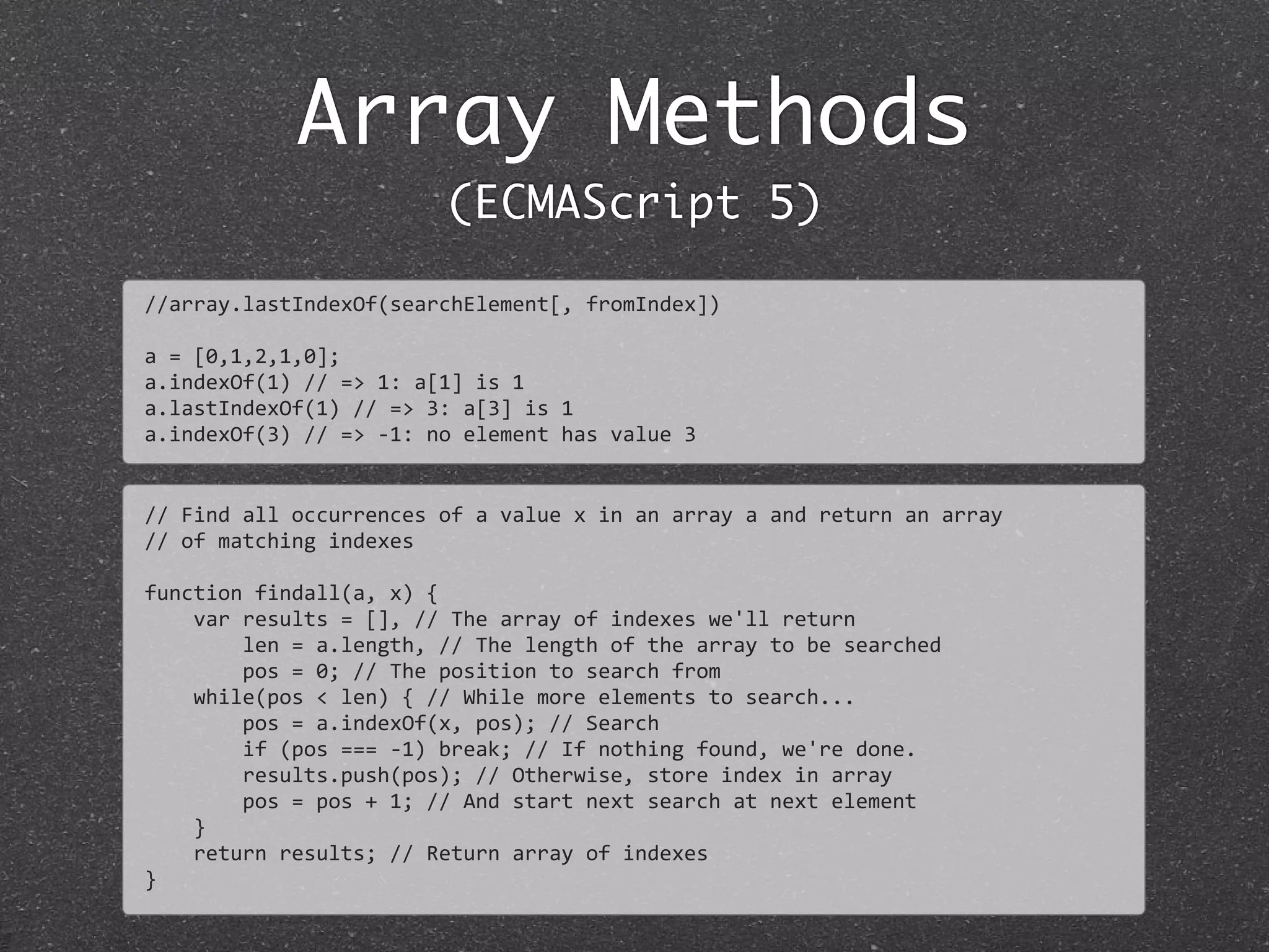 Array Methods
(ECMAScript 5)
//	
  Find	
  all	
  occurrences	
  of	
  a	
  value	
  x	
  in	
  an	
  array	
  a	
  and	
  return	
  an	
  array	
  
//	
  of	
  matching	
  indexes
function	
  findall(a,	
  x)	
  {
	
  	
  	
  	
  var	
  results	
  =	
  [],	
  //	
  The	
  array	
  of	
  indexes	
  we'll	
  return
	
  	
  	
  	
  	
  	
  	
  	
  len	
  =	
  a.length,	
  //	
  The	
  length	
  of	
  the	
  array	
  to	
  be	
  searched
	
  	
  	
  	
  	
  	
  	
  	
  pos	
  =	
  0;	
  //	
  The	
  position	
  to	
  search	
  from
	
  	
  	
  	
  while(pos	
  <	
  len)	
  {	
  //	
  While	
  more	
  elements	
  to	
  search...
	
  	
  	
  	
  	
  	
  	
  	
  pos	
  =	
  a.indexOf(x,	
  pos);	
  //	
  Search
	
  	
  	
  	
  	
  	
  	
  	
  if	
  (pos	
  ===	
  -­‐1)	
  break;	
  //	
  If	
  nothing	
  found,	
  we're	
  done.
	
  	
  	
  	
  	
  	
  	
  	
  results.push(pos);	
  //	
  Otherwise,	
  store	
  index	
  in	
  array
	
  	
  	
  	
  	
  	
  	
  	
  pos	
  =	
  pos	
  +	
  1;	
  //	
  And	
  start	
  next	
  search	
  at	
  next	
  element
	
  	
  	
  	
  }
	
  	
  	
  	
  return	
  results;	
  //	
  Return	
  array	
  of	
  indexes
}
//array.lastIndexOf(searchElement[,	
  fromIndex])
a	
  =	
  [0,1,2,1,0];	
  
a.indexOf(1)	
  //	
  =>	
  1:	
  a[1]	
  is	
  1
a.lastIndexOf(1)	
  //	
  =>	
  3:	
  a[3]	
  is	
  1
a.indexOf(3)	
  //	
  =>	
  -­‐1:	
  no	
  element	
  has	
  value	
  3
 