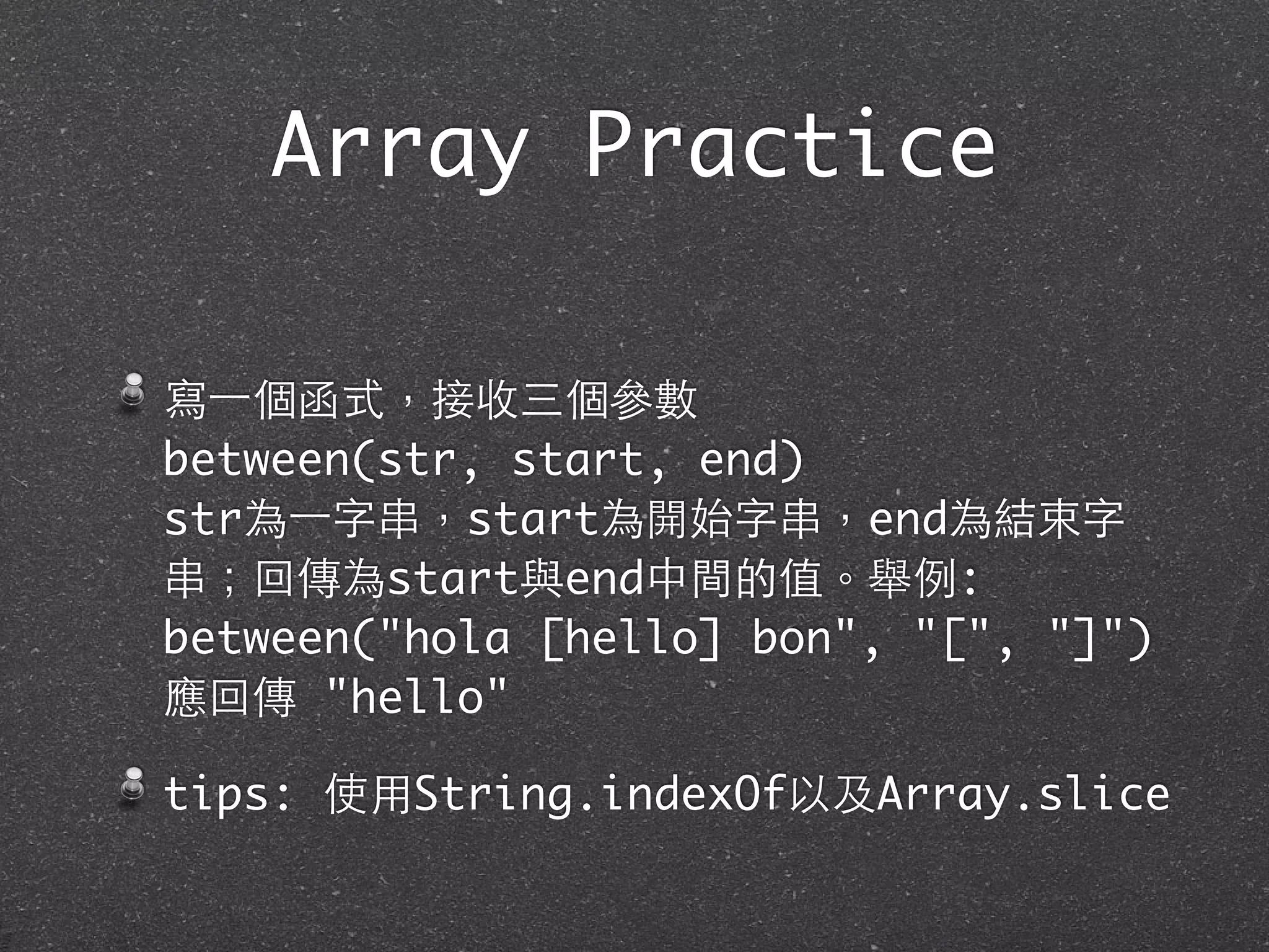 寫⼀一個函式，接收三個參數
between(str, start, end)
str為⼀一字串，start為開始字串，end為結束字
串；回傳為start與end中間的值。舉例:
between("hola [hello] bon", "[", "]")
應回傳 "hello"
tips: 使⽤用String.indexOf以及Array.slice
Array Practice
 