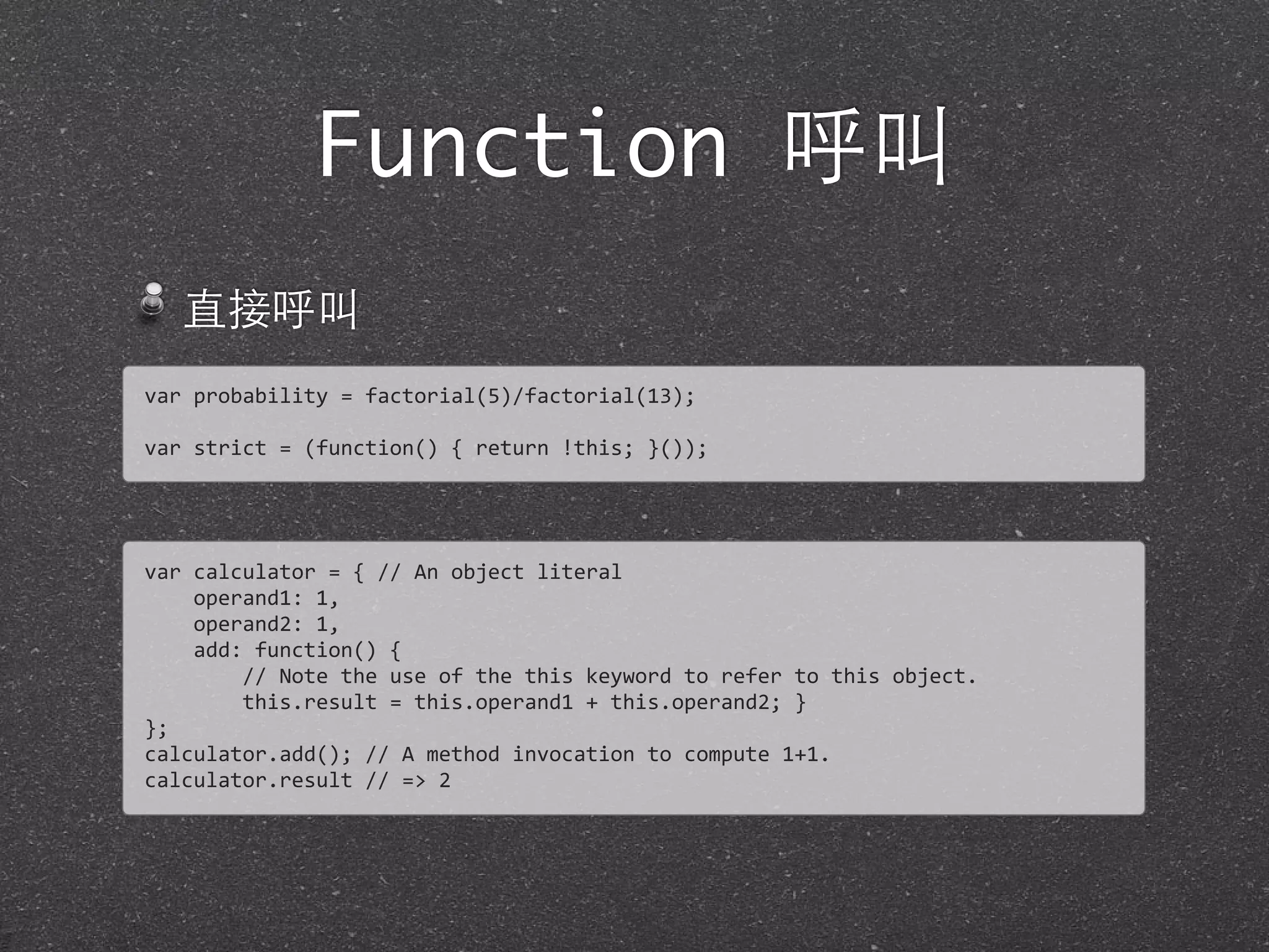 Function 呼叫
直接呼叫
var	
  probability	
  =	
  factorial(5)/factorial(13);
var	
  strict	
  =	
  (function()	
  {	
  return	
  !this;	
  }());	
  
var	
  calculator	
  =	
  {	
  //	
  An	
  object	
  literal	
  
	
  	
  	
  	
  operand1:	
  1,
	
  	
  	
  	
  operand2:	
  1,
	
  	
  	
  	
  add:	
  function()	
  {
	
  	
  	
  	
  	
  	
  	
  	
  //	
  Note	
  the	
  use	
  of	
  the	
  this	
  keyword	
  to	
  refer	
  to	
  this	
  object.
	
  	
  	
  	
  	
  	
  	
  	
  this.result	
  =	
  this.operand1	
  +	
  this.operand2;	
  }
};
calculator.add();	
  //	
  A	
  method	
  invocation	
  to	
  compute	
  1+1.	
  
calculator.result	
  //	
  =>	
  2
 