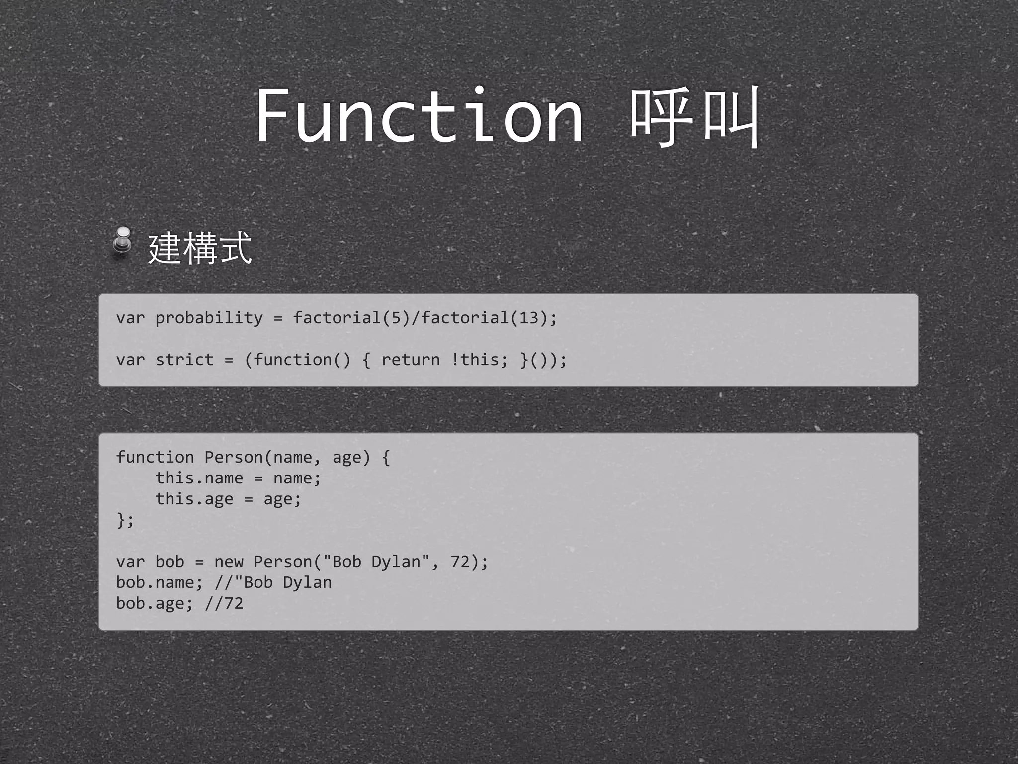 Function 呼叫
建構式
var	
  probability	
  =	
  factorial(5)/factorial(13);
var	
  strict	
  =	
  (function()	
  {	
  return	
  !this;	
  }());	
  
function	
  Person(name,	
  age)	
  {	
  
	
  	
  	
  	
  this.name	
  =	
  name;
	
  	
  	
  	
  this.age	
  =	
  age;
};
var	
  bob	
  =	
  new	
  Person("Bob	
  Dylan",	
  72);
bob.name;	
  //"Bob	
  Dylan
bob.age;	
  //72
 