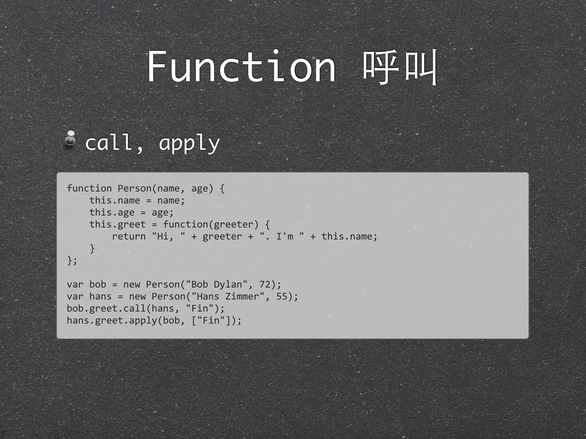 Function 呼叫
call, apply
function	
  Person(name,	
  age)	
  {	
  
	
  	
  	
  	
  this.name	
  =	
  name;
	
  	
  	
  	
  this.age	
  =	
  age;
	
  	
  	
  	
  this.greet	
  =	
  function(greeter)	
  {
	
  	
  	
  	
  	
  	
  	
  	
  return	
  "Hi,	
  "	
  +	
  greeter	
  +	
  ".	
  I'm	
  "	
  +	
  this.name;
	
  	
  	
  	
  }
};
var	
  bob	
  =	
  new	
  Person("Bob	
  Dylan",	
  72);
var	
  hans	
  =	
  new	
  Person("Hans	
  Zimmer",	
  55);
bob.greet.call(hans,	
  "Fin");
hans.greet.apply(bob,	
  ["Fin"]);
 