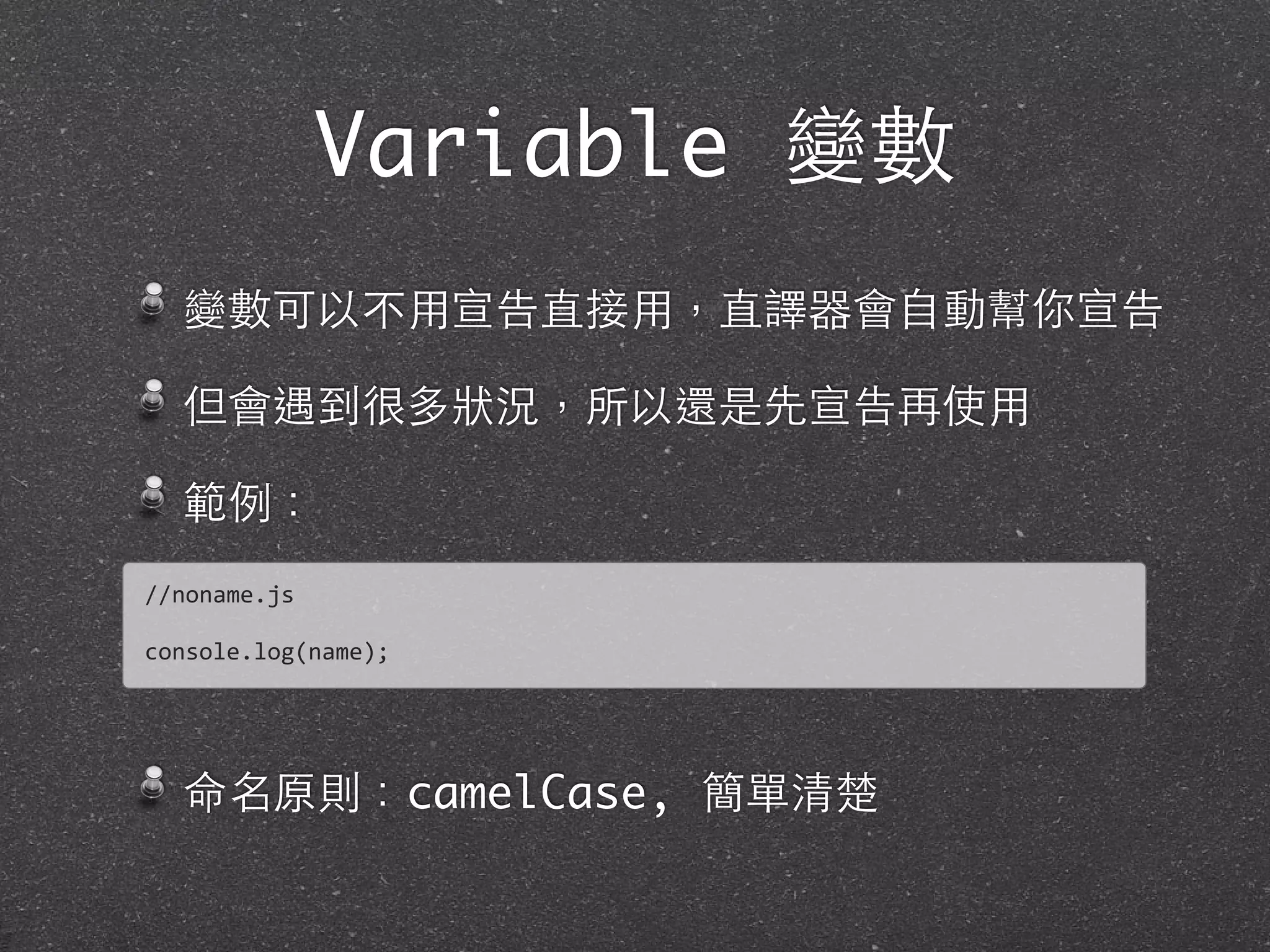 Variable 變數
變數可以不⽤用宣告直接⽤用，直譯器會⾃自動幫你宣告
但會遇到很多狀況，所以還是先宣告再使⽤用
範例：
命名原則：camelCase, 簡單清楚
//noname.js
console.log(name);
 