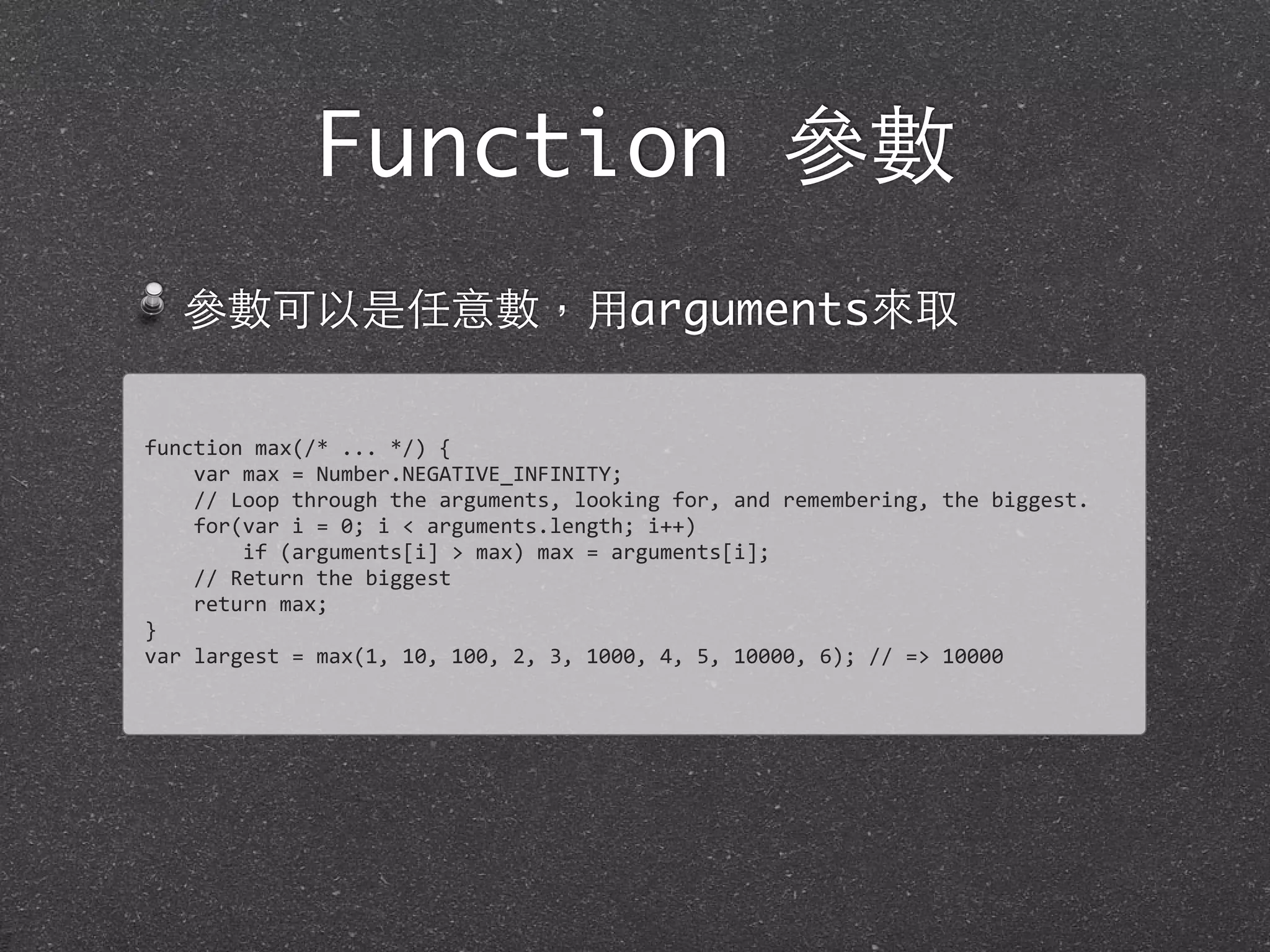 Function 參數
參數可以是任意數，⽤用arguments來取
function	
  max(/*	
  ...	
  */)	
  {
	
  	
  	
  	
  var	
  max	
  =	
  Number.NEGATIVE_INFINITY;
	
  	
  	
  	
  //	
  Loop	
  through	
  the	
  arguments,	
  looking	
  for,	
  and	
  remembering,	
  the	
  biggest.	
  
	
  	
  	
  	
  for(var	
  i	
  =	
  0;	
  i	
  <	
  arguments.length;	
  i++)
	
  	
  	
  	
  	
  	
  	
  	
  if	
  (arguments[i]	
  >	
  max)	
  max	
  =	
  arguments[i];	
  
	
  	
  	
  	
  //	
  Return	
  the	
  biggest
	
  	
  	
  	
  return	
  max;
}
var	
  largest	
  =	
  max(1,	
  10,	
  100,	
  2,	
  3,	
  1000,	
  4,	
  5,	
  10000,	
  6);	
  //	
  =>	
  10000
 