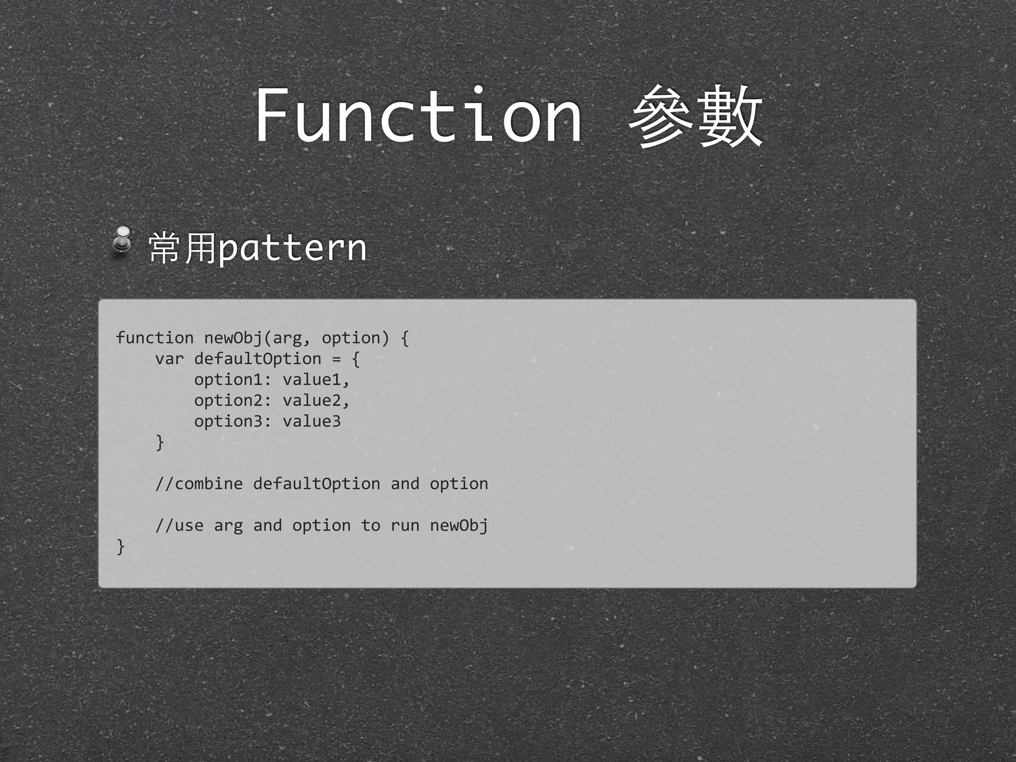 Function 參數
常⽤用pattern
function	
  newObj(arg,	
  option)	
  {
	
  	
  	
  	
  var	
  defaultOption	
  =	
  {
	
  	
  	
  	
  	
  	
  	
  	
  option1:	
  value1,
	
  	
  	
  	
  	
  	
  	
  	
  option2:	
  value2,
	
  	
  	
  	
  	
  	
  	
  	
  option3:	
  value3
	
  	
  	
  	
  }
	
  	
  	
  	
  
	
  	
  	
  	
  //combine	
  defaultOption	
  and	
  option
	
  	
  	
  	
  
	
  	
  	
  	
  //use	
  arg	
  and	
  option	
  to	
  run	
  newObj
}
 