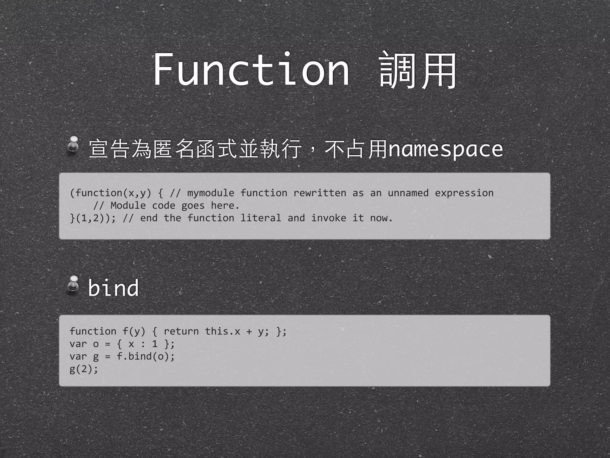 Function 調⽤用
宣告為匿名函式並執⾏行，不占⽤用namespace
bind
(function(x,y)	
  {	
  //	
  mymodule	
  function	
  rewritten	
  as	
  an	
  unnamed	
  expression	
  
	
  	
  	
  	
  //	
  Module	
  code	
  goes	
  here.
}(1,2));	
  //	
  end	
  the	
  function	
  literal	
  and	
  invoke	
  it	
  now.
function	
  f(y)	
  {	
  return	
  this.x	
  +	
  y;	
  };
var	
  o	
  =	
  {	
  x	
  :	
  1	
  };	
  
var	
  g	
  =	
  f.bind(o);	
  
g(2);
 