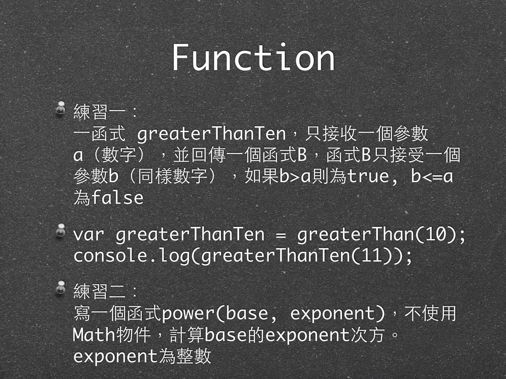 Function
練習⼀一：
⼀一函式 greaterThanTen，只接收⼀一個參數
a（數字），並回傳⼀一個函式B，函式B只接受⼀一個
參數b（同樣數字），如果b>a則為true, b<=a
為false
var greaterThanTen = greaterThan(10);
console.log(greaterThanTen(11));
練習⼆二：
寫⼀一個函式power(base, exponent)，不使⽤用
Math物件，計算base的exponent次⽅方。
exponent為整數
 