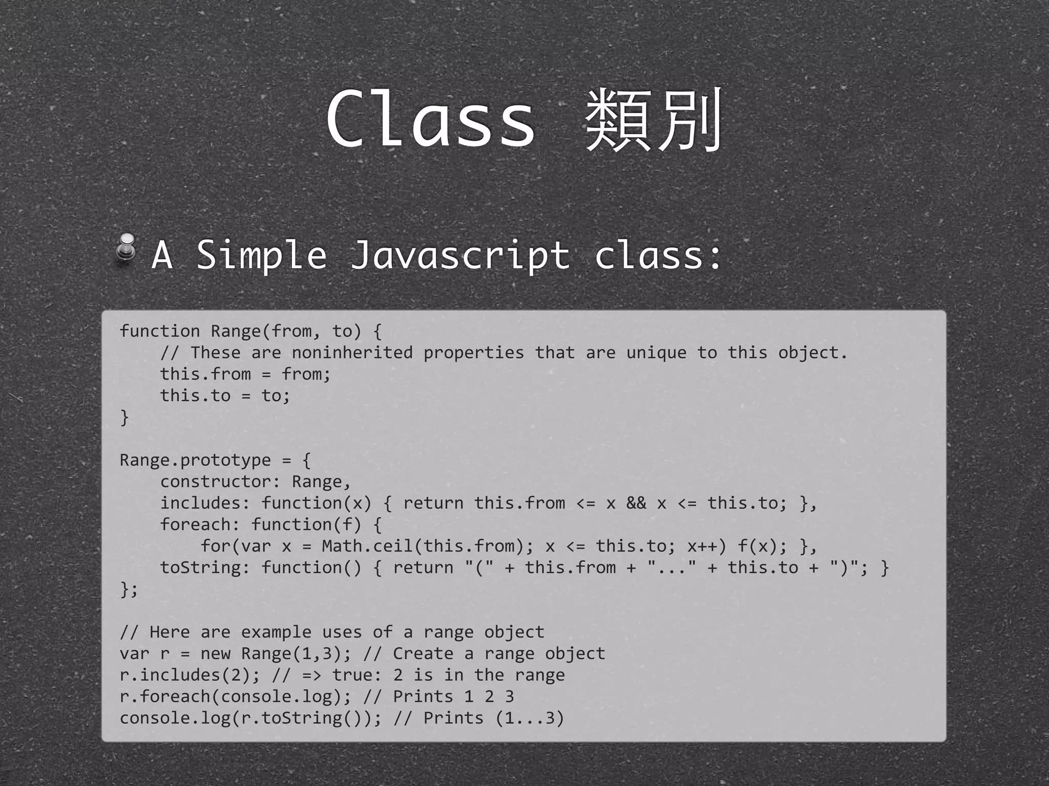 Class 類別
A Simple Javascript class:
function	
  Range(from,	
  to)	
  {
	
  	
  	
  	
  //	
  These	
  are	
  noninherited	
  properties	
  that	
  are	
  unique	
  to	
  this	
  object.	
  
	
  	
  	
  	
  this.from	
  =	
  from;
	
  	
  	
  	
  this.to	
  =	
  to;
}
Range.prototype	
  =	
  {
	
  	
  	
  	
  constructor:	
  Range,
	
  	
  	
  	
  includes:	
  function(x)	
  {	
  return	
  this.from	
  <=	
  x	
  &&	
  x	
  <=	
  this.to;	
  },
	
  	
  	
  	
  foreach:	
  function(f)	
  {
	
  	
  	
  	
  	
  	
  	
  	
  for(var	
  x	
  =	
  Math.ceil(this.from);	
  x	
  <=	
  this.to;	
  x++)	
  f(x);	
  },
	
  	
  	
  	
  toString:	
  function()	
  {	
  return	
  "("	
  +	
  this.from	
  +	
  "..."	
  +	
  this.to	
  +	
  ")";	
  }	
  
};
//	
  Here	
  are	
  example	
  uses	
  of	
  a	
  range	
  object
var	
  r	
  =	
  new	
  Range(1,3);	
  //	
  Create	
  a	
  range	
  object
r.includes(2);	
  //	
  =>	
  true:	
  2	
  is	
  in	
  the	
  range
r.foreach(console.log);	
  //	
  Prints	
  1	
  2	
  3
console.log(r.toString());	
  //	
  Prints	
  (1...3)
 