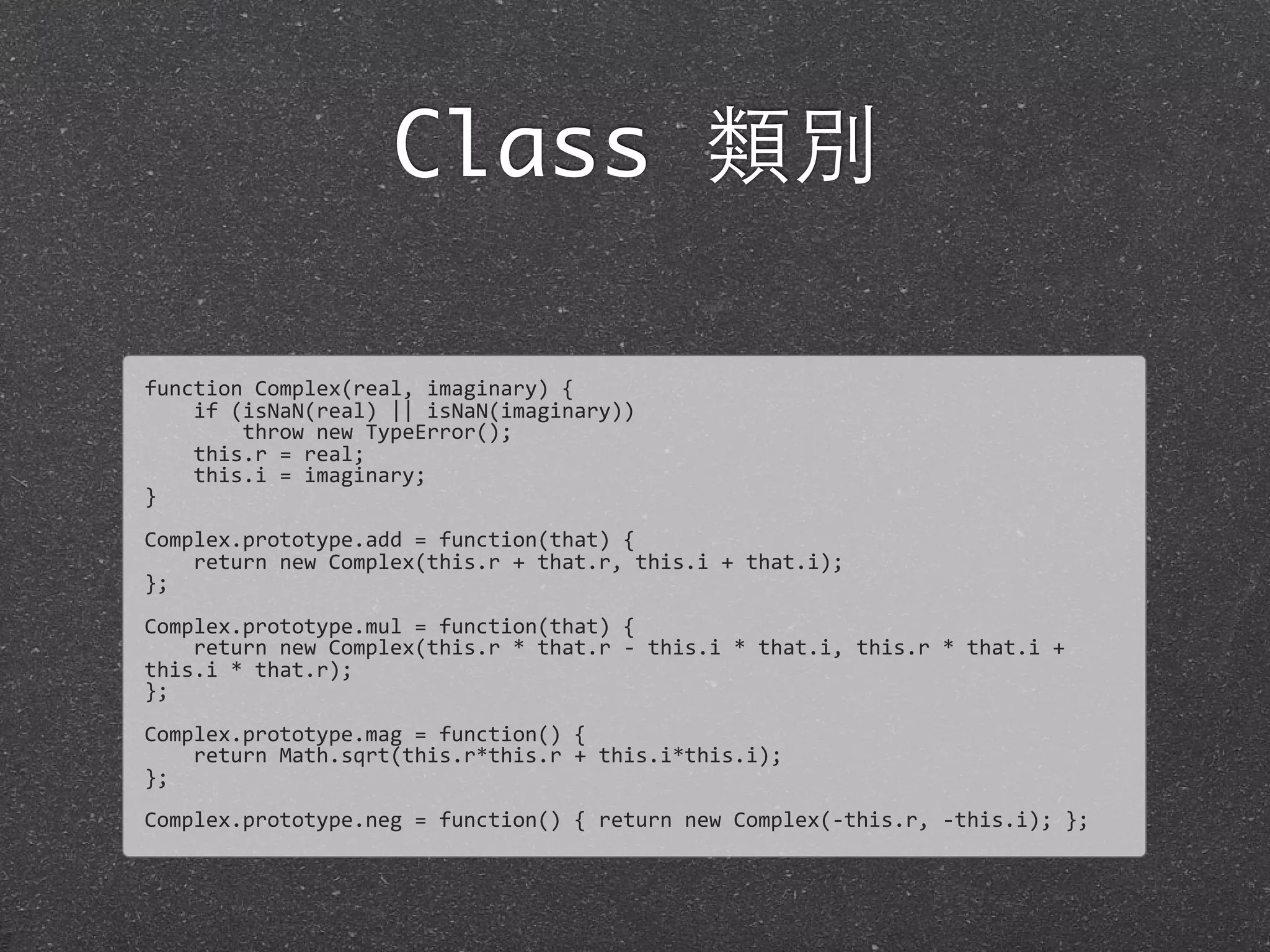 Class 類別
function	
  Complex(real,	
  imaginary)	
  {
	
  	
  	
  	
  if	
  (isNaN(real)	
  ||	
  isNaN(imaginary))
	
  	
  	
  	
  	
  	
  	
  	
  throw	
  new	
  TypeError();	
  
	
  	
  	
  	
  this.r	
  =	
  real;
	
  	
  	
  	
  this.i	
  =	
  imaginary;
}
Complex.prototype.add	
  =	
  function(that)	
  {	
  
	
  	
  	
  	
  return	
  new	
  Complex(this.r	
  +	
  that.r,	
  this.i	
  +	
  that.i);	
  
};	
  
Complex.prototype.mul	
  =	
  function(that)	
  {	
  
	
  	
  	
  	
  return	
  new	
  Complex(this.r	
  *	
  that.r	
  -­‐	
  this.i	
  *	
  that.i,	
  this.r	
  *	
  that.i	
  +	
  
this.i	
  *	
  that.r);
};
Complex.prototype.mag	
  =	
  function()	
  {
	
  	
  	
  	
  return	
  Math.sqrt(this.r*this.r	
  +	
  this.i*this.i);	
  
};
Complex.prototype.neg	
  =	
  function()	
  {	
  return	
  new	
  Complex(-­‐this.r,	
  -­‐this.i);	
  };
 
