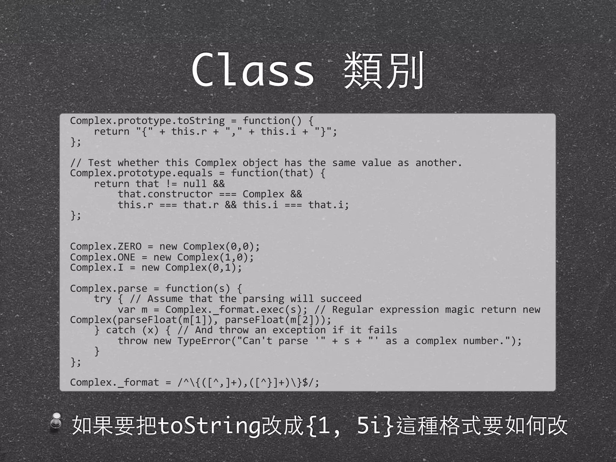Class 類別
Complex.prototype.toString	
  =	
  function()	
  {
	
  	
  	
  	
  return	
  "{"	
  +	
  this.r	
  +	
  ","	
  +	
  this.i	
  +	
  "}";	
  
};
//	
  Test	
  whether	
  this	
  Complex	
  object	
  has	
  the	
  same	
  value	
  as	
  another.	
  
Complex.prototype.equals	
  =	
  function(that)	
  {
	
  	
  	
  	
  return	
  that	
  !=	
  null	
  &&
	
  	
  	
  	
  	
  	
  	
  	
  that.constructor	
  ===	
  Complex	
  &&	
  
	
  	
  	
  	
  	
  	
  	
  	
  this.r	
  ===	
  that.r	
  &&	
  this.i	
  ===	
  that.i;
};
Complex.ZERO	
  =	
  new	
  Complex(0,0);
Complex.ONE	
  =	
  new	
  Complex(1,0);	
  
Complex.I	
  =	
  new	
  Complex(0,1);
Complex.parse	
  =	
  function(s)	
  {
	
  	
  	
  	
  try	
  {	
  //	
  Assume	
  that	
  the	
  parsing	
  will	
  succeed
	
  	
  	
  	
  	
  	
  	
  	
  var	
  m	
  =	
  Complex._format.exec(s);	
  //	
  Regular	
  expression	
  magic	
  return	
  new	
  
Complex(parseFloat(m[1]),	
  parseFloat(m[2]));
	
  	
  	
  	
  }	
  catch	
  (x)	
  {	
  //	
  And	
  throw	
  an	
  exception	
  if	
  it	
  fails
	
  	
  	
  	
  	
  	
  	
  	
  throw	
  new	
  TypeError("Can't	
  parse	
  '"	
  +	
  s	
  +	
  "'	
  as	
  a	
  complex	
  number.");
	
  	
  	
  	
  }	
  
};
Complex._format	
  =	
  /^{([^,]+),([^}]+)}$/;
如果要把toString改成{1, 5i}這種格式要如何改
 