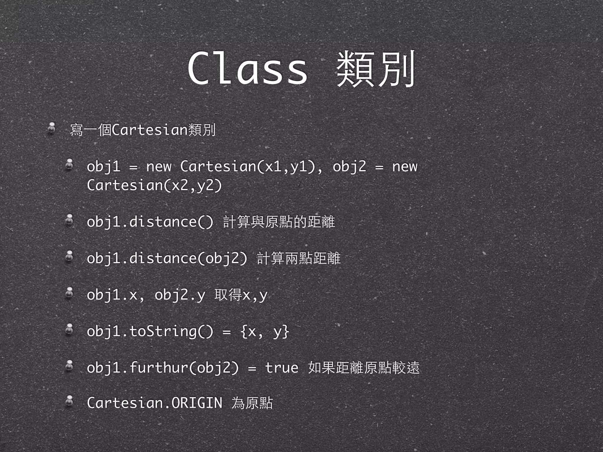 Class 類別
寫⼀一個Cartesian類別
obj1 = new Cartesian(x1,y1), obj2 = new
Cartesian(x2,y2)
obj1.distance() 計算與原點的距離
obj1.distance(obj2) 計算兩點距離
obj1.x, obj2.y 取得x,y
obj1.toString() = {x, y}
obj1.furthur(obj2) = true 如果距離原點較遠
Cartesian.ORIGIN 為原點
 