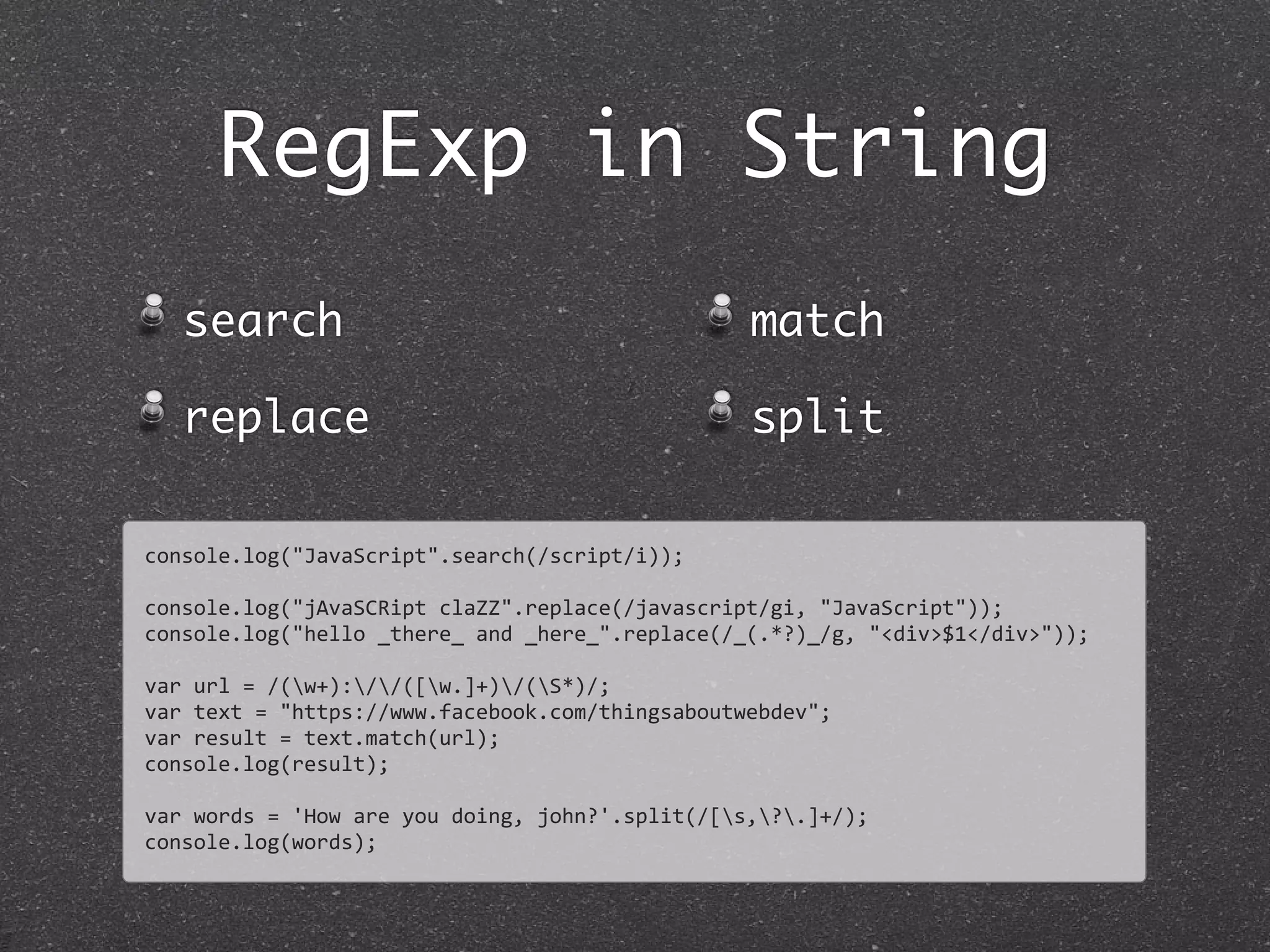 RegExp in String
search
replace
match
split
console.log("JavaScript".search(/script/i));
console.log("jAvaSCRipt	
  claZZ".replace(/javascript/gi,	
  "JavaScript"));
console.log("hello	
  _there_	
  and	
  _here_".replace(/_(.*?)_/g,	
  "<div>$1</div>"));
var	
  url	
  =	
  /(w+)://([w.]+)/(S*)/;
var	
  text	
  =	
  "https://www.facebook.com/thingsaboutwebdev";	
  
var	
  result	
  =	
  text.match(url);
console.log(result);
var	
  words	
  =	
  'How	
  are	
  you	
  doing,	
  john?'.split(/[s,?.]+/);
console.log(words);
 