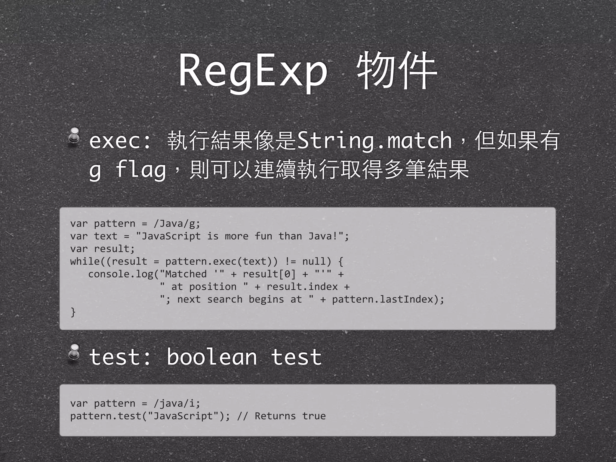 RegExp 物件
exec: 執⾏行結果像是String.match，但如果有
g flag，則可以連續執⾏行取得多筆結果
test: boolean test
var	
  pattern	
  =	
  /Java/g;
var	
  text	
  =	
  "JavaScript	
  is	
  more	
  fun	
  than	
  Java!";	
  
var	
  result;
while((result	
  =	
  pattern.exec(text))	
  !=	
  null)	
  {
	
  	
  	
  console.log("Matched	
  '"	
  +	
  result[0]	
  +	
  "'"	
  +	
  
	
  	
  	
  	
  	
  	
  	
  	
  	
  	
  	
  	
  	
  	
  	
  "	
  at	
  position	
  "	
  +	
  result.index	
  +
	
  	
  	
  	
  	
  	
  	
  	
  	
  	
  	
  	
  	
  	
  	
  ";	
  next	
  search	
  begins	
  at	
  "	
  +	
  pattern.lastIndex);
}
var	
  pattern	
  =	
  /java/i;
pattern.test("JavaScript");	
  //	
  Returns	
  true
 