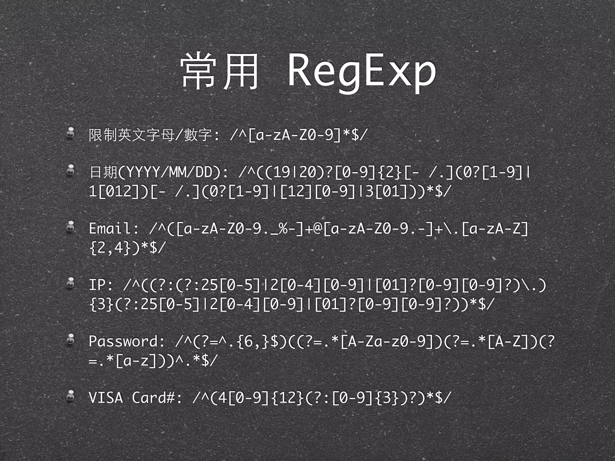 常⽤用 RegExp
限制英⽂文字⺟母/數字: /^[a-zA-Z0-9]*$/
⽇日期(YYYY/MM/DD): /^((19|20)?[0-9]{2}[- /.](0?[1-9]|
1[012])[- /.](0?[1-9]|[12][0-9]|3[01]))*$/
Email: /^([a-zA-Z0-9._%-]+@[a-zA-Z0-9.-]+.[a-zA-Z]
{2,4})*$/
IP: /^((?:(?:25[0-5]|2[0-4][0-9]|[01]?[0-9][0-9]?).)
{3}(?:25[0-5]|2[0-4][0-9]|[01]?[0-9][0-9]?))*$/
Password: /^(?=^.{6,}$)((?=.*[A-Za-z0-9])(?=.*[A-Z])(?
=.*[a-z]))^.*$/
VISA Card#: /^(4[0-9]{12}(?:[0-9]{3})?)*$/
 