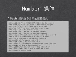 Number 操作
Math 提供許多常⽤用的運算函式
Math.pow(2,53)	
  //	
  =>	
  9007199254740992:	
  2	
  to	
  the	
  power	
  53
Math.round(.6)	
  //	
  =>	
  1.0:	
  round	
  to	
  the	
  nearest	
  integer
Math.ceil(.6)	
  //	
  =>	
  1.0:	
  round	
  up	
  to	
  an	
  integer
Math.floor(.6)	
  //	
  =>	
  0.0:	
  round	
  down	
  to	
  an	
  integer
Math.abs(-­‐5)	
  //	
  =>	
  5:	
  absolute	
  value
Math.max(x,y,z)	
  //	
  Return	
  the	
  largest	
  argument
Math.min(x,y,z)	
  //	
  Return	
  the	
  smallest	
  argument
Math.random()	
  //	
  Pseudo-­‐random	
  number	
  x	
  where	
  0	
  <=	
  x	
  <	
  1.0
Math.PI	
  //	
  π:	
  circumference	
  of	
  a	
  circle	
  /	
  diameter
Math.E	
  //	
  e:	
  The	
  base	
  of	
  the	
  natural	
  logarithm
Math.sqrt(3)	
  //	
  The	
  square	
  root	
  of	
  3
Math.pow(3,	
  1/3)	
  //	
  The	
  cube	
  root	
  of	
  3
Math.sin(0)	
  //	
  Trigonometry:	
  also	
  Math.cos,	
  Math.atan,	
  etc.
Math.log(10)	
  //	
  Natural	
  logarithm	
  of	
  10
Math.log(100)/Math.LN10	
  //	
  Base	
  10	
  logarithm	
  of	
  100
Math.log(512)/Math.LN2	
  //	
  Base	
  2	
  logarithm	
  of	
  512
Math.exp(3)	
  //	
  Math.E	
  cubed
 