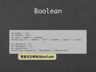 Boolean
var	
  myName	
  =	
  'Fin';
var	
  hisName	
  =	
  'Ben';
var	
  equal	
  =	
  myName	
  ===	
  hisName;
console.log("Is	
  "	
  +	
  myName	
  +	
  "	
  and	
  "	
  +	
  hisName	
  +	
  "	
  equal?	
  "	
  +	
  equal);
var	
  emptyArray	
  =	
  [];
var	
  emptyObject	
  =	
  {};
var	
  emptyString	
  =	
  "";
console.log(!!emptyArray,	
  !!emptyObject,	
  !!emptyString);
雙重否定轉換為boolean
 