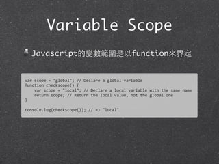 Variable Scope
Javascript的變數範圍是以function來界定
var	
  scope	
  =	
  "global";	
  //	
  Declare	
  a	
  global	
  variable
function	
  checkscope()	
  {
	
  	
  	
  	
  var	
  scope	
  =	
  "local";	
  //	
  Declare	
  a	
  local	
  variable	
  with	
  the	
  same	
  name
	
  	
  	
  	
  return	
  scope;	
  //	
  Return	
  the	
  local	
  value,	
  not	
  the	
  global	
  one
}	
  
console.log(checkscope());	
  //	
  =>	
  "local"
 