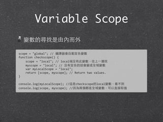 Variable Scope
變數的尋找是由內⽽而外
scope	
  =	
  "global";	
  //	
  編譯器會⾃自動宣告變數
function	
  checkscope()	
  {
	
  	
  	
  	
  scope	
  =	
  "local";	
  //	
  local端沒有此變數，往上⼀一層找
	
  	
  	
  	
  myscope	
  =	
  "local";	
  //	
  沒有宣告的話會變成全域變數
	
  	
  	
  	
  var	
  myLocalScope	
  =	
  "local";	
  
	
  	
  	
  	
  return	
  [scope,	
  myscope];	
  //	
  Return	
  two	
  values.
}	
  
console.log(myLocalScope);	
  //這是checkscope的local變數，看不到
console.log(scope,	
  myscope);	
  //因為兩個都是全域變數，可以直接取值
 