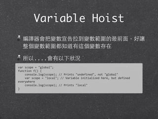 Variable Hoist
編譯器會把變數宣告拉到變數範圍的最前⾯面，好讓
整個變數範圍都知道有這個變數存在
所以....會有以下狀況
var	
  scope	
  =	
  "global";	
  
function	
  f()	
  {
	
  	
  	
  	
  console.log(scope);	
  //	
  Prints	
  "undefined",	
  not	
  "global"
	
  	
  	
  	
  var	
  scope	
  =	
  "local";	
  //	
  Variable	
  initialized	
  here,	
  but	
  defined	
  
everywhere	
  
	
  	
  	
  	
  console.log(scope);	
  //	
  Prints	
  "local"
}
 