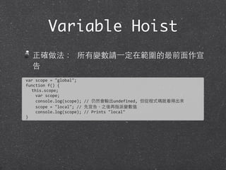 Variable Hoist
正確做法： 所有變數請⼀一定在範圍的最前⾯面作宣
告
var	
  scope	
  =	
  "global";	
  
function	
  f()	
  {
this.scope;
	
  	
  	
  	
  var	
  scope;
	
  	
  	
  	
  console.log(scope);	
  //	
  仍然會輸出undefined,	
  但從程式碼就看得出來
	
  	
  	
  	
  scope	
  =	
  "local";	
  //	
  先宣告，之後再指派變數值
	
  	
  	
  	
  console.log(scope);	
  //	
  Prints	
  "local"
}
 