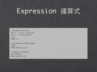 Expression 運算式
//property	
  access
var	
  o	
  =	
  {x:1,	
  y:{z:3}};
var	
  a	
  =	
  [o,4,[5,6]];
o.y;
a[0].x;
//invocation	
  expression
f(0);
Math.max(x,y,z);
//object	
  creation
new	
  Date();
new	
  Point(2,3);
 