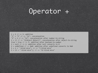 Operator +
1	
  +	
  2	
  //	
  =>	
  3:	
  addition
"1"	
  +	
  "2"	
  //	
  =>	
  "12":	
  concatenation
"1"	
  +	
  2	
  //	
  =>	
  "12":	
  concatenation	
  after	
  number-­‐to-­‐string
1	
  +	
  {}	
  //	
  =>	
  "1[object	
  Object]":	
  concatenation	
  after	
  object-­‐to-­‐string	
  
true	
  +	
  true	
  //	
  =>	
  2:	
  addition	
  after	
  boolean-­‐to-­‐number
2	
  +	
  null	
  //	
  =>	
  2:	
  addition	
  after	
  null	
  converts	
  to	
  0
2	
  +	
  undefined	
  //	
  =>	
  NaN:	
  addition	
  after	
  undefined	
  converts	
  to	
  NaN
1	
  +	
  2	
  +	
  "	
  blind	
  mice";	
  //	
  =>	
  "3	
  blind	
  mice"	
  
1	
  +	
  (2	
  +	
  "	
  blind	
  mice");	
  //	
  =>	
  "12	
  blind	
  mice"
 