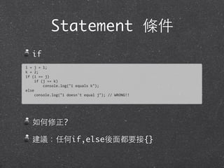 Statement 條件
if
如何修正?
建議：任何if,else後⾯面都要接{}
i	
  =	
  j	
  =	
  1;	
  
k	
  =	
  2;
if	
  (i	
  ==	
  j)
	
  	
  	
  	
  if	
  (j	
  ==	
  k)
	
  	
  	
  	
  	
  	
  	
  	
  console.log("i	
  equals	
  k");
else
	
  	
  	
  	
  console.log("i	
  doesn't	
  equal	
  j");	
  //	
  WRONG!!
 