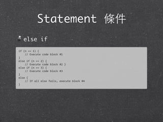 Statement 條件
else if
if	
  (n	
  ==	
  1)	
  {
	
  	
  	
  	
  //	
  Execute	
  code	
  block	
  #1
}
else	
  if	
  (n	
  ==	
  2)	
  {
	
  	
  	
  	
  //	
  Execute	
  code	
  block	
  #2	
  }
else	
  if	
  (n	
  ==	
  3)	
  {
	
  	
  	
  	
  //	
  Execute	
  code	
  block	
  #3
}
else	
  {
	
  	
  	
  	
  //	
  If	
  all	
  else	
  fails,	
  execute	
  block	
  #4	
  
}
 