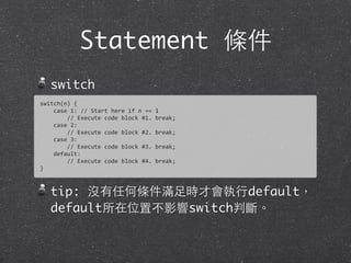 Statement 條件
switch
tip: 沒有任何條件滿⾜足時才會執⾏行default，
default所在位置不影響switch判斷。
switch(n)	
  {
	
  	
  	
  	
  case	
  1:	
  //	
  Start	
  here	
  if	
  n	
  ==	
  1
	
  	
  	
  	
  	
  	
  	
  	
  //	
  Execute	
  code	
  block	
  #1.	
  break;
	
  	
  	
  	
  case	
  2:
	
  	
  	
  	
  	
  	
  	
  	
  //	
  Execute	
  code	
  block	
  #2.	
  break;
	
  	
  	
  	
  case	
  3:
	
  	
  	
  	
  	
  	
  	
  	
  //	
  Execute	
  code	
  block	
  #3.	
  break;
	
  	
  	
  	
  default:
	
  	
  	
  	
  	
  	
  	
  	
  //	
  Execute	
  code	
  block	
  #4.	
  break;
}
 