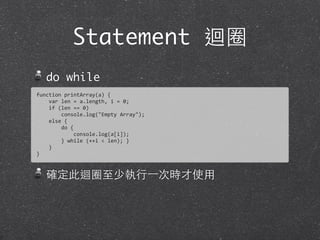 Statement 迴圈
do while
確定此迴圈⾄至少執⾏行⼀一次時才使⽤用
function	
  printArray(a)	
  {
	
  	
  	
  	
  var	
  len	
  =	
  a.length,	
  i	
  =	
  0;	
  
	
  	
  	
  	
  if	
  (len	
  ==	
  0)
	
  	
  	
  	
  	
  	
  	
  	
  console.log("Empty	
  Array");	
  
	
  	
  	
  	
  else	
  {
	
  	
  	
  	
  	
  	
  	
  	
  do	
  {	
  
	
  	
  	
  	
  	
  	
  	
  	
  	
  	
  	
  	
  console.log(a[i]);
	
  	
  	
  	
  	
  	
  	
  	
  }	
  while	
  (++i	
  <	
  len);	
  }
	
  	
  	
  	
  }
}
 