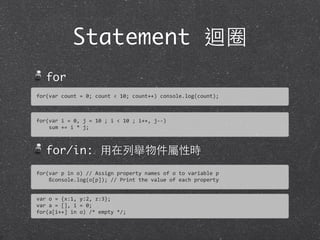 Statement 迴圈
for
for/in: ⽤用在列舉物件屬性時
for(var	
  count	
  =	
  0;	
  count	
  <	
  10;	
  count++)	
  console.log(count);
for(var	
  i	
  =	
  0,	
  j	
  =	
  10	
  ;	
  i	
  <	
  10	
  ;	
  i++,	
  j-­‐-­‐)
	
  	
  	
  	
  sum	
  +=	
  i	
  *	
  j;
for(var	
  p	
  in	
  o)	
  //	
  Assign	
  property	
  names	
  of	
  o	
  to	
  variable	
  p
	
  	
  	
  	
  ßconsole.log(o[p]);	
  //	
  Print	
  the	
  value	
  of	
  each	
  property
var	
  o	
  =	
  {x:1,	
  y:2,	
  z:3};
var	
  a	
  =	
  [],	
  i	
  =	
  0;
for(a[i++]	
  in	
  o)	
  /*	
  empty	
  */;
 