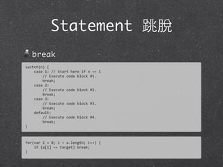 Statement 跳脫
break
for(var	
  i	
  =	
  0;	
  i	
  <	
  a.length;	
  i++)	
  {
	
  	
  	
  	
  if	
  (a[i]	
  ==	
  target)	
  break;
}
switch(n)	
  {
	
  	
  	
  	
  case	
  1:	
  //	
  Start	
  here	
  if	
  n	
  ==	
  1
	
  	
  	
  	
  	
  	
  	
  	
  //	
  Execute	
  code	
  block	
  #1.	
  
	
  	
  	
  	
  	
  	
  	
  	
  break;
	
  	
  	
  	
  case	
  2:
	
  	
  	
  	
  	
  	
  	
  	
  //	
  Execute	
  code	
  block	
  #2.	
  
	
  	
  	
  	
  	
  	
  	
  	
  break;
	
  	
  	
  	
  case	
  3:
	
  	
  	
  	
  	
  	
  	
  	
  //	
  Execute	
  code	
  block	
  #3.	
  
	
  	
  	
  	
  	
  	
  	
  	
  break;
	
  	
  	
  	
  default:
	
  	
  	
  	
  	
  	
  	
  	
  //	
  Execute	
  code	
  block	
  #4.	
  
	
  	
  	
  	
  	
  	
  	
  	
  break;
}
 