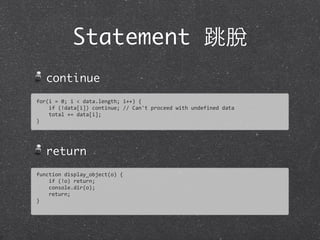 Statement 跳脫
continue
return
for(i	
  =	
  0;	
  i	
  <	
  data.length;	
  i++)	
  {
	
  	
  	
  	
  if	
  (!data[i])	
  continue;	
  //	
  Can't	
  proceed	
  with	
  undefined	
  data
	
  	
  	
  	
  total	
  +=	
  data[i];	
  
}
function	
  display_object(o)	
  {
	
  	
  	
  	
  if	
  (!o)	
  return;	
  
	
  	
  	
  	
  console.dir(o);
	
  	
  	
  	
  return;
}
 