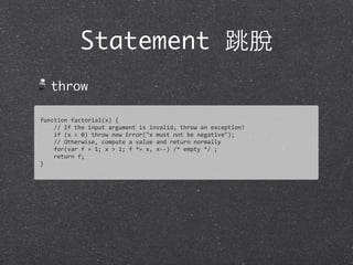 Statement 跳脫
throw
function	
  factorial(x)	
  {
	
  	
  	
  	
  //	
  If	
  the	
  input	
  argument	
  is	
  invalid,	
  throw	
  an	
  exception!	
  
	
  	
  	
  	
  if	
  (x	
  <	
  0)	
  throw	
  new	
  Error("x	
  must	
  not	
  be	
  negative");
	
  	
  	
  	
  //	
  Otherwise,	
  compute	
  a	
  value	
  and	
  return	
  normally	
  
	
  	
  	
  	
  for(var	
  f	
  =	
  1;	
  x	
  >	
  1;	
  f	
  *=	
  x,	
  x-­‐-­‐)	
  /*	
  empty	
  */	
  ;
	
  	
  	
  	
  return	
  f;
}
 
