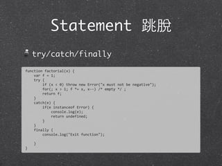 Statement 跳脫
try/catch/finally
function	
  factorial(x)	
  {
	
  	
  	
  	
  var	
  f	
  =	
  1;
	
  	
  	
  	
  try	
  {
	
  	
  	
  	
  	
  	
  	
  	
  if	
  (x	
  <	
  0)	
  throw	
  new	
  Error("x	
  must	
  not	
  be	
  negative");
	
  	
  	
  	
  	
  	
  	
  	
  for(;	
  x	
  >	
  1;	
  f	
  *=	
  x,	
  x-­‐-­‐)	
  /*	
  empty	
  */	
  ;
	
  	
  	
  	
  	
  	
  	
  	
  return	
  f;
	
  	
  	
  	
  }
	
  	
  	
  	
  catch(e)	
  {
	
  	
  	
  	
  	
  	
  	
  	
  if(e	
  instanceof	
  Error)	
  {
	
  	
  	
  	
  	
  	
  	
  	
  	
  	
  	
  	
  console.log(e);
	
  	
  	
  	
  	
  	
  	
  	
  	
  	
  	
  	
  return	
  undefined;
	
  	
  	
  	
  	
  	
  	
  	
  }
	
  	
  	
  	
  }
	
  	
  	
  	
  finally	
  {
	
  	
  	
  	
  	
  	
  	
  	
  console.log("Exit	
  function");
	
  	
  	
  	
  	
  	
  	
  	
  
	
  	
  	
  	
  }
}
 