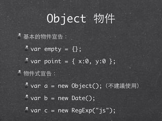 Object 物件
基本的物件宣告：
var empty = {};
var point = { x:0, y:0 };
物件式宣告：
var a = new Object();（不建議使⽤用）
var b = new Date();
var c = new RegExp("js");
 