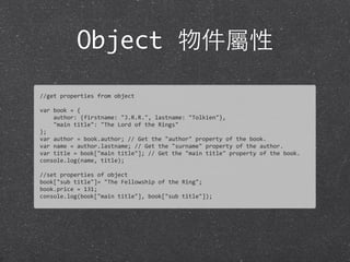 Object 物件屬性
//get	
  properties	
  from	
  object
var	
  book	
  =	
  {	
  
	
  	
  	
  	
  author:	
  {firstname:	
  "J.R.R.",	
  lastname:	
  "Tolkien"},	
  
	
  	
  	
  	
  "main	
  title":	
  "The	
  Lord	
  of	
  the	
  Rings"
};
var	
  author	
  =	
  book.author;	
  //	
  Get	
  the	
  "author"	
  property	
  of	
  the	
  book.
var	
  name	
  =	
  author.lastname;	
  //	
  Get	
  the	
  "surname"	
  property	
  of	
  the	
  author.
var	
  title	
  =	
  book["main	
  title"];	
  //	
  Get	
  the	
  "main	
  title"	
  property	
  of	
  the	
  book.
console.log(name,	
  title);
//set	
  properties	
  of	
  object
book["sub	
  title"]=	
  "The	
  Fellowship	
  of	
  the	
  Ring";
book.price	
  =	
  131;
console.log(book["main	
  title"],	
  book["sub	
  title"]);
 