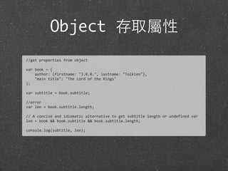 Object 存取屬性
//get	
  properties	
  from	
  object
var	
  book	
  =	
  {	
  
	
  	
  	
  	
  author:	
  {firstname:	
  "J.R.R.",	
  lastname:	
  "Tolkien"},	
  
	
  	
  	
  	
  "main	
  title":	
  "The	
  Lord	
  of	
  the	
  Rings"
};
var	
  subtitle	
  =	
  book.subtitle;
//error
var	
  len	
  =	
  book.subtitle.length;
//	
  A	
  concise	
  and	
  idiomatic	
  alternative	
  to	
  get	
  subtitle	
  length	
  or	
  undefined	
  var	
  
len	
  =	
  book	
  &&	
  book.subtitle	
  &&	
  book.subtitle.length;
console.log(subtitle,	
  len);
 