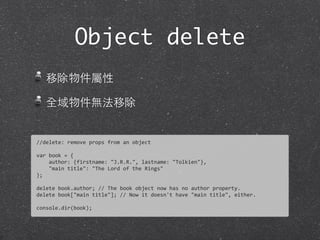 移除物件屬性
全域物件無法移除
Object delete
//delete:	
  remove	
  props	
  from	
  an	
  object
var	
  book	
  =	
  {	
  
	
  	
  	
  	
  author:	
  {firstname:	
  "J.R.R.",	
  lastname:	
  "Tolkien"},	
  
	
  	
  	
  	
  "main	
  title":	
  "The	
  Lord	
  of	
  the	
  Rings"
};
delete	
  book.author;	
  //	
  The	
  book	
  object	
  now	
  has	
  no	
  author	
  property.	
  
delete	
  book["main	
  title"];	
  //	
  Now	
  it	
  doesn't	
  have	
  "main	
  title",	
  either.	
  
console.dir(book);
 