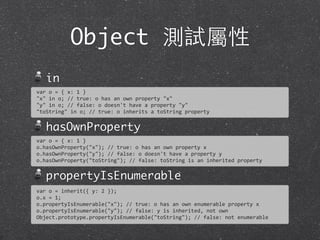 Object 測試屬性
in
hasOwnProperty
propertyIsEnumerable
var	
  o	
  =	
  {	
  x:	
  1	
  }
"x"	
  in	
  o;	
  //	
  true:	
  o	
  has	
  an	
  own	
  property	
  "x"
"y"	
  in	
  o;	
  //	
  false:	
  o	
  doesn't	
  have	
  a	
  property	
  "y"	
  
"toString"	
  in	
  o;	
  //	
  true:	
  o	
  inherits	
  a	
  toString	
  property
var	
  o	
  =	
  {	
  x:	
  1	
  }
o.hasOwnProperty("x");	
  //	
  true:	
  o	
  has	
  an	
  own	
  property	
  x	
  
o.hasOwnProperty("y");	
  //	
  false:	
  o	
  doesn't	
  have	
  a	
  property	
  y	
  
o.hasOwnProperty("toString");	
  //	
  false:	
  toString	
  is	
  an	
  inherited	
  property
var	
  o	
  =	
  inherit({	
  y:	
  2	
  });
o.x	
  =	
  1;
o.propertyIsEnumerable("x");	
  //	
  true:	
  o	
  has	
  an	
  own	
  enumerable	
  property	
  x	
  
o.propertyIsEnumerable("y");	
  //	
  false:	
  y	
  is	
  inherited,	
  not	
  own	
  
Object.prototype.propertyIsEnumerable("toString");	
  //	
  false:	
  not	
  enumerable
 