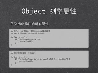 Object 列舉屬性
列出此物件的所有屬性
//	
  在for	
  loop裡的in只會列出enumerable的屬性
//	
  ex:	
  前例的toString不會出現在loop中
for(var	
  i	
  in	
  o)	
  {
	
  	
  	
  	
  if	
  (foo.hasOwnProperty(i))	
  {
	
  	
  	
  	
  	
  	
  	
  	
  console.log(i);
	
  	
  	
  	
  }
}
//	
  列出物件的屬性，且⾮非函式
for(var	
  i	
  in	
  o)	
  {
	
  	
  	
  	
  if	
  (foo.hasOwnProperty(i)	
  &&	
  typeof	
  o[i]	
  !==	
  'function')	
  {
	
  	
  	
  	
  	
  	
  	
  	
  console.log(i);
	
  	
  	
  	
  }
}
 