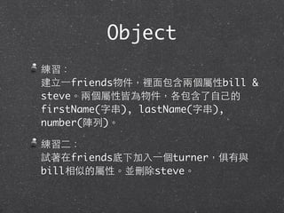 Object
練習：
建⽴立⼀一friends物件，裡⾯面包含兩個屬性bill &
steve。兩個屬性皆為物件，各包含了⾃自⼰己的
firstName(字串), lastName(字串),
number(陣列)。
練習⼆二：
試著在friends底下加⼊入⼀一個turner，俱有與
bill相似的屬性。並刪除steve。
 
