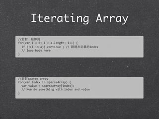 Iterating Array
//針對⼀一般陣列
for(var	
  i	
  =	
  0;	
  i	
  <	
  a.length;	
  i++)	
  {
	
  	
  if	
  (!(i	
  in	
  a))	
  continue	
  ;	
  //	
  跳過未定義的index	
  
	
  	
  //	
  loop	
  body	
  here
}
//針對sparse	
  array
for(var	
  index	
  in	
  sparseArray)	
  {
	
  	
  var	
  value	
  =	
  sparseArray[index];
	
  	
  //	
  Now	
  do	
  something	
  with	
  index	
  and	
  value
}
 