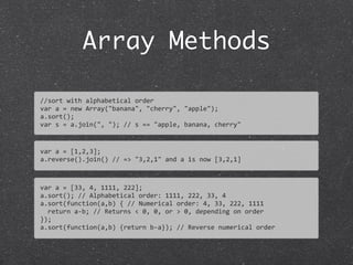 Array Methods
//sort	
  with	
  alphabetical	
  order
var	
  a	
  =	
  new	
  Array("banana",	
  "cherry",	
  "apple");	
  
a.sort();
var	
  s	
  =	
  a.join(",	
  ");	
  //	
  s	
  ==	
  "apple,	
  banana,	
  cherry"
var	
  a	
  =	
  [1,2,3];
a.reverse().join()	
  //	
  =>	
  "3,2,1"	
  and	
  a	
  is	
  now	
  [3,2,1]
var	
  a	
  =	
  [33,	
  4,	
  1111,	
  222];
a.sort();	
  //	
  Alphabetical	
  order:	
  1111,	
  222,	
  33,	
  4	
  
a.sort(function(a,b)	
  {	
  //	
  Numerical	
  order:	
  4,	
  33,	
  222,	
  1111
	
  	
  return	
  a-­‐b;	
  //	
  Returns	
  <	
  0,	
  0,	
  or	
  >	
  0,	
  depending	
  on	
  order	
  
});
a.sort(function(a,b)	
  {return	
  b-­‐a});	
  //	
  Reverse	
  numerical	
  order
 