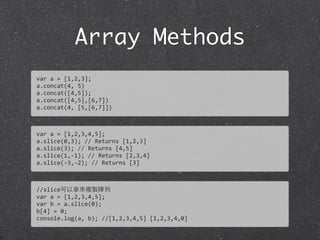 Array Methods
var	
  a	
  =	
  [1,2,3];
a.concat(4,	
  5)
a.concat([4,5]);
a.concat([4,5],[6,7])
a.concat(4,	
  [5,[6,7]])
var	
  a	
  =	
  [1,2,3,4,5];
a.slice(0,3);	
  //	
  Returns	
  [1,2,3]
a.slice(3);	
  //	
  Returns	
  [4,5]	
  
a.slice(1,-­‐1);	
  //	
  Returns	
  [2,3,4]	
  
a.slice(-­‐3,-­‐2);	
  //	
  Returns	
  [3]
//slice可以拿來複製陣列
var	
  a	
  =	
  [1,2,3,4,5];
var	
  b	
  =	
  a.slice(0);
b[4]	
  =	
  0;
console.log(a,	
  b);	
  //[1,2,3,4,5]	
  [1,2,3,4,0]
 