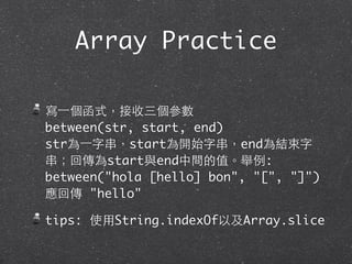 寫⼀一個函式，接收三個參數
between(str, start, end)
str為⼀一字串，start為開始字串，end為結束字
串；回傳為start與end中間的值。舉例:
between("hola [hello] bon", "[", "]")
應回傳 "hello"
tips: 使⽤用String.indexOf以及Array.slice
Array Practice
 