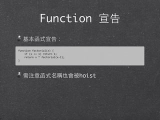 Function 宣告
基本函式宣告：
需注意函式名稱也會被hoist
function	
  factorial(x)	
  {	
  
	
  	
  	
  	
  if	
  (x	
  <=	
  1)	
  return	
  1;	
  
	
  	
  	
  	
  return	
  x	
  *	
  factorial(x-­‐1);	
  
}	
  
 